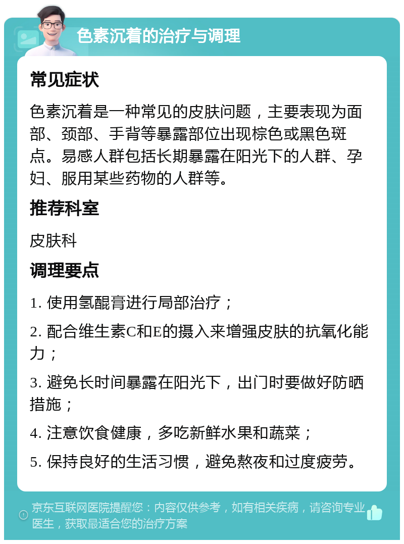 色素沉着的治疗与调理 常见症状 色素沉着是一种常见的皮肤问题，主要表现为面部、颈部、手背等暴露部位出现棕色或黑色斑点。易感人群包括长期暴露在阳光下的人群、孕妇、服用某些药物的人群等。 推荐科室 皮肤科 调理要点 1. 使用氢醌膏进行局部治疗； 2. 配合维生素C和E的摄入来增强皮肤的抗氧化能力； 3. 避免长时间暴露在阳光下，出门时要做好防晒措施； 4. 注意饮食健康，多吃新鲜水果和蔬菜； 5. 保持良好的生活习惯，避免熬夜和过度疲劳。