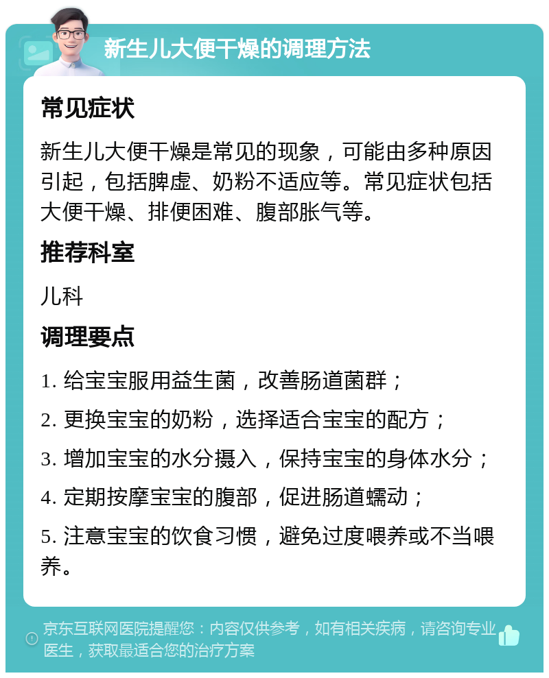 新生儿大便干燥的调理方法 常见症状 新生儿大便干燥是常见的现象，可能由多种原因引起，包括脾虚、奶粉不适应等。常见症状包括大便干燥、排便困难、腹部胀气等。 推荐科室 儿科 调理要点 1. 给宝宝服用益生菌，改善肠道菌群； 2. 更换宝宝的奶粉，选择适合宝宝的配方； 3. 增加宝宝的水分摄入，保持宝宝的身体水分； 4. 定期按摩宝宝的腹部，促进肠道蠕动； 5. 注意宝宝的饮食习惯，避免过度喂养或不当喂养。