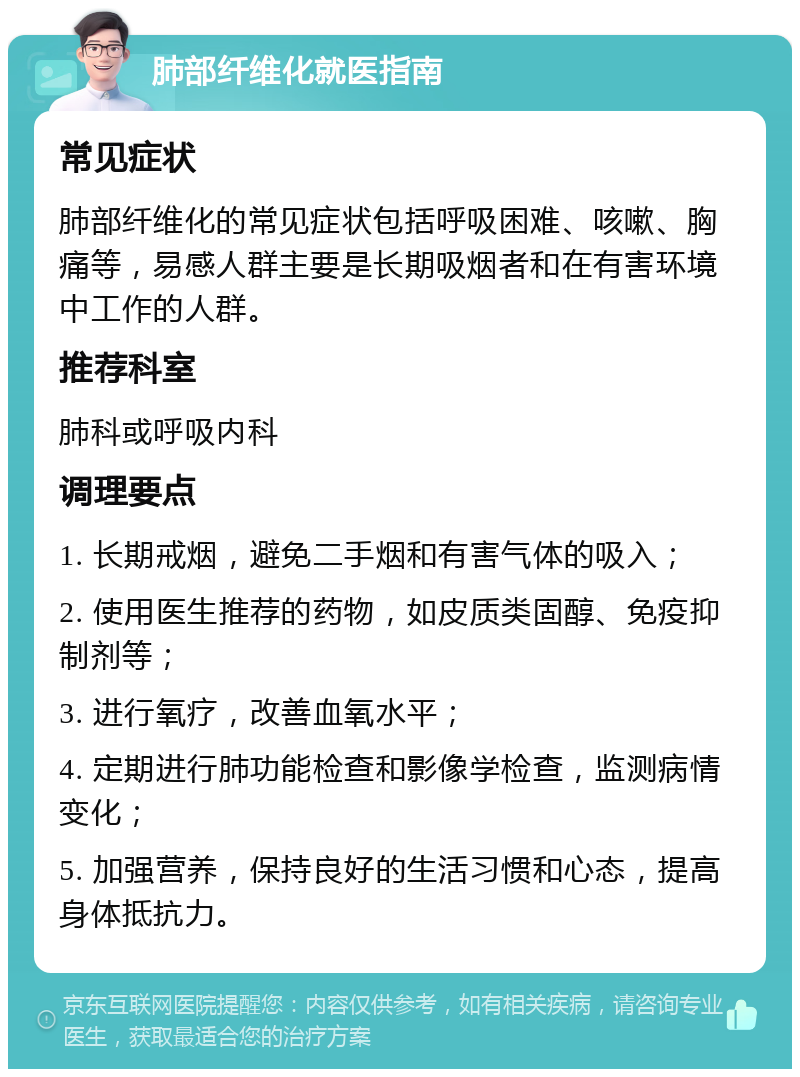 肺部纤维化就医指南 常见症状 肺部纤维化的常见症状包括呼吸困难、咳嗽、胸痛等，易感人群主要是长期吸烟者和在有害环境中工作的人群。 推荐科室 肺科或呼吸内科 调理要点 1. 长期戒烟，避免二手烟和有害气体的吸入； 2. 使用医生推荐的药物，如皮质类固醇、免疫抑制剂等； 3. 进行氧疗，改善血氧水平； 4. 定期进行肺功能检查和影像学检查，监测病情变化； 5. 加强营养，保持良好的生活习惯和心态，提高身体抵抗力。