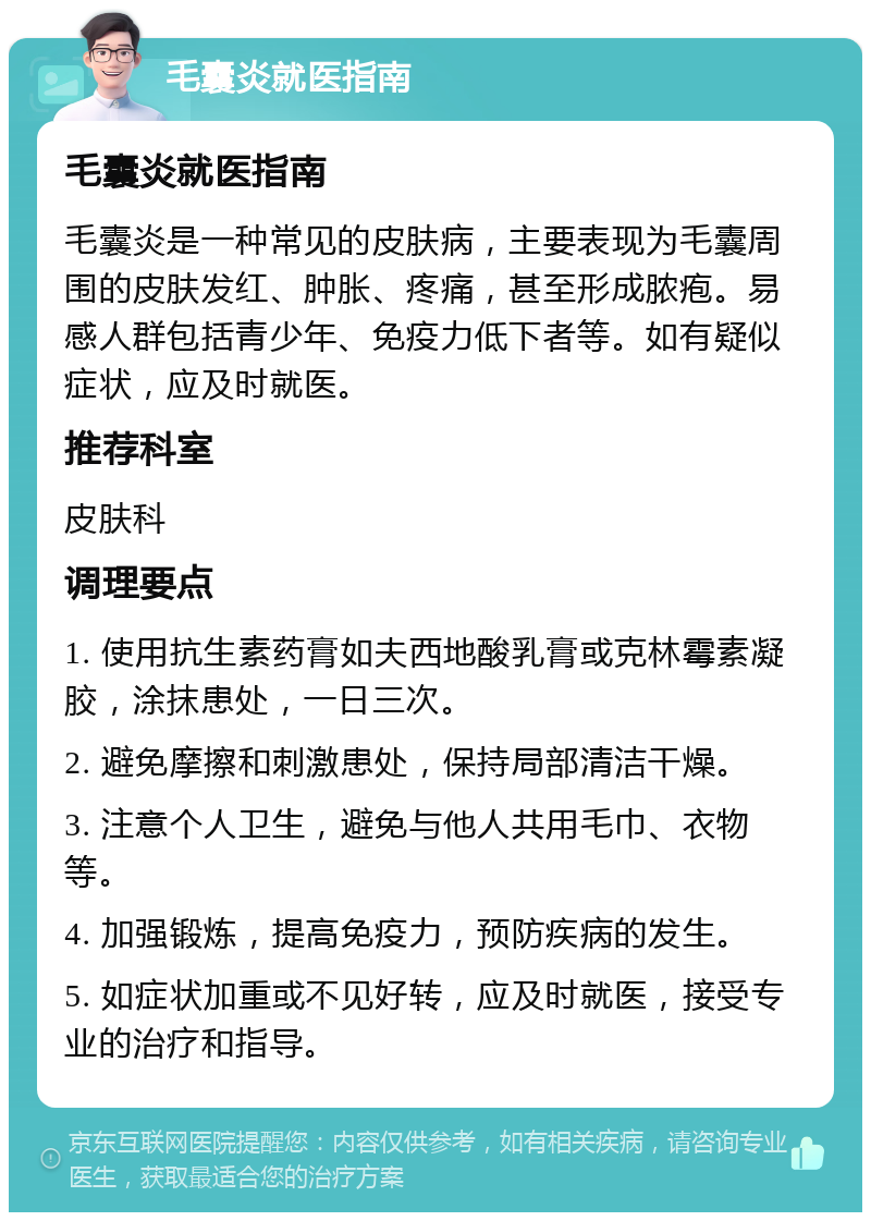 毛囊炎就医指南 毛囊炎就医指南 毛囊炎是一种常见的皮肤病，主要表现为毛囊周围的皮肤发红、肿胀、疼痛，甚至形成脓疱。易感人群包括青少年、免疫力低下者等。如有疑似症状，应及时就医。 推荐科室 皮肤科 调理要点 1. 使用抗生素药膏如夫西地酸乳膏或克林霉素凝胶，涂抹患处，一日三次。 2. 避免摩擦和刺激患处，保持局部清洁干燥。 3. 注意个人卫生，避免与他人共用毛巾、衣物等。 4. 加强锻炼，提高免疫力，预防疾病的发生。 5. 如症状加重或不见好转，应及时就医，接受专业的治疗和指导。