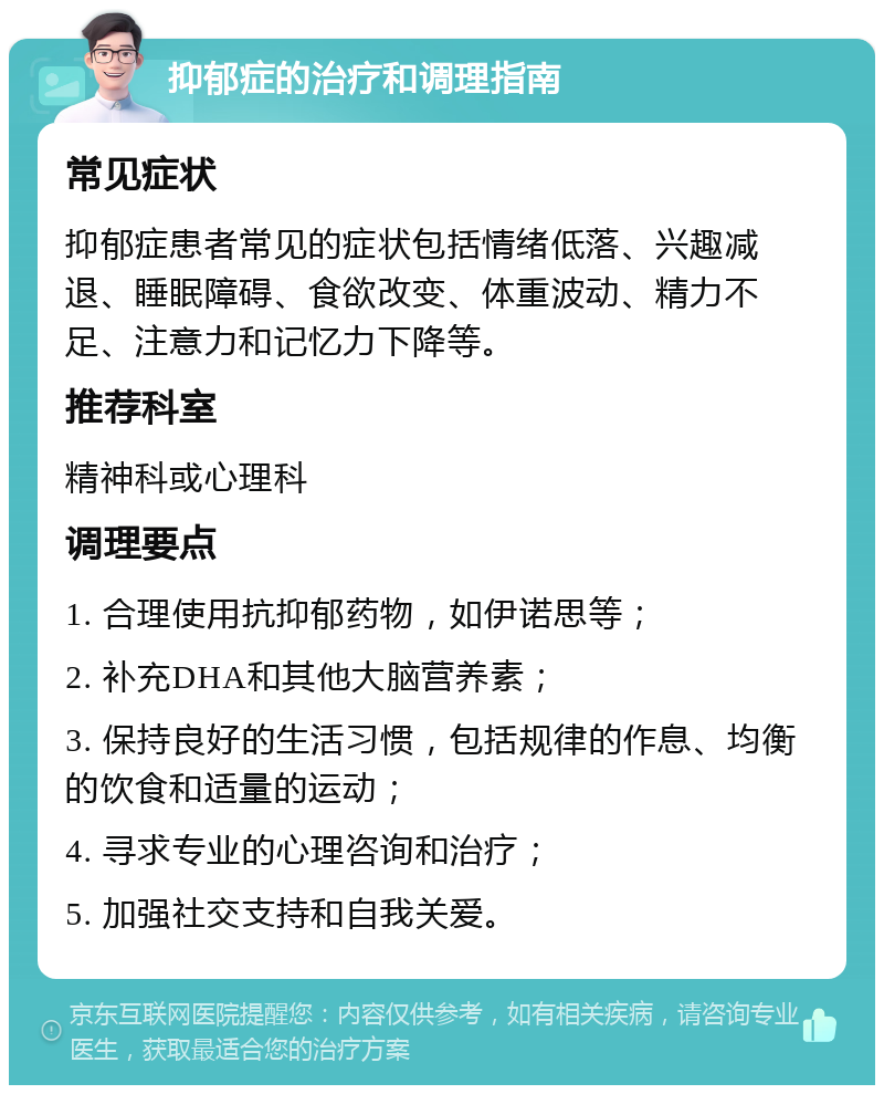 抑郁症的治疗和调理指南 常见症状 抑郁症患者常见的症状包括情绪低落、兴趣减退、睡眠障碍、食欲改变、体重波动、精力不足、注意力和记忆力下降等。 推荐科室 精神科或心理科 调理要点 1. 合理使用抗抑郁药物，如伊诺思等； 2. 补充DHA和其他大脑营养素； 3. 保持良好的生活习惯，包括规律的作息、均衡的饮食和适量的运动； 4. 寻求专业的心理咨询和治疗； 5. 加强社交支持和自我关爱。