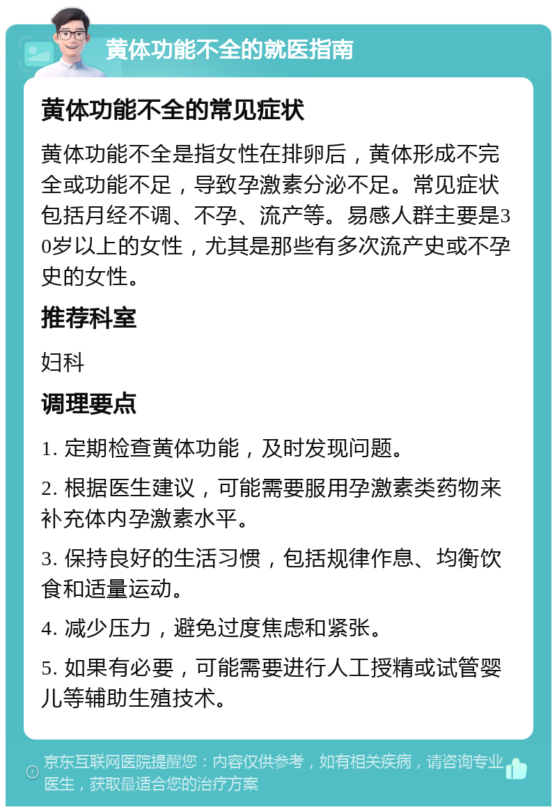 黄体功能不全的就医指南 黄体功能不全的常见症状 黄体功能不全是指女性在排卵后，黄体形成不完全或功能不足，导致孕激素分泌不足。常见症状包括月经不调、不孕、流产等。易感人群主要是30岁以上的女性，尤其是那些有多次流产史或不孕史的女性。 推荐科室 妇科 调理要点 1. 定期检查黄体功能，及时发现问题。 2. 根据医生建议，可能需要服用孕激素类药物来补充体内孕激素水平。 3. 保持良好的生活习惯，包括规律作息、均衡饮食和适量运动。 4. 减少压力，避免过度焦虑和紧张。 5. 如果有必要，可能需要进行人工授精或试管婴儿等辅助生殖技术。