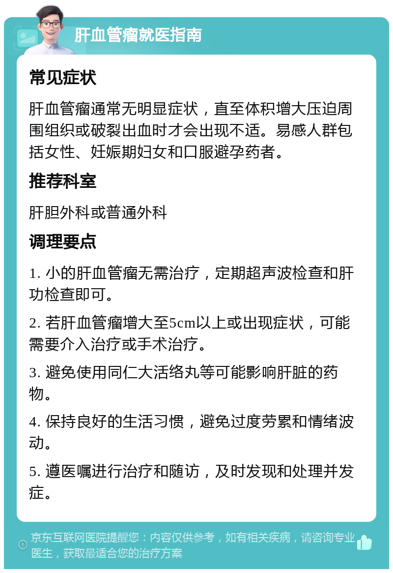 肝血管瘤就医指南 常见症状 肝血管瘤通常无明显症状，直至体积增大压迫周围组织或破裂出血时才会出现不适。易感人群包括女性、妊娠期妇女和口服避孕药者。 推荐科室 肝胆外科或普通外科 调理要点 1. 小的肝血管瘤无需治疗，定期超声波检查和肝功检查即可。 2. 若肝血管瘤增大至5cm以上或出现症状，可能需要介入治疗或手术治疗。 3. 避免使用同仁大活络丸等可能影响肝脏的药物。 4. 保持良好的生活习惯，避免过度劳累和情绪波动。 5. 遵医嘱进行治疗和随访，及时发现和处理并发症。