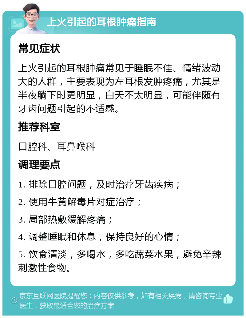 上火引起的耳根肿痛指南 常见症状 上火引起的耳根肿痛常见于睡眠不佳、情绪波动大的人群，主要表现为左耳根发肿疼痛，尤其是半夜躺下时更明显，白天不太明显，可能伴随有牙齿问题引起的不适感。 推荐科室 口腔科、耳鼻喉科 调理要点 1. 排除口腔问题，及时治疗牙齿疾病； 2. 使用牛黄解毒片对症治疗； 3. 局部热敷缓解疼痛； 4. 调整睡眠和休息，保持良好的心情； 5. 饮食清淡，多喝水，多吃蔬菜水果，避免辛辣刺激性食物。