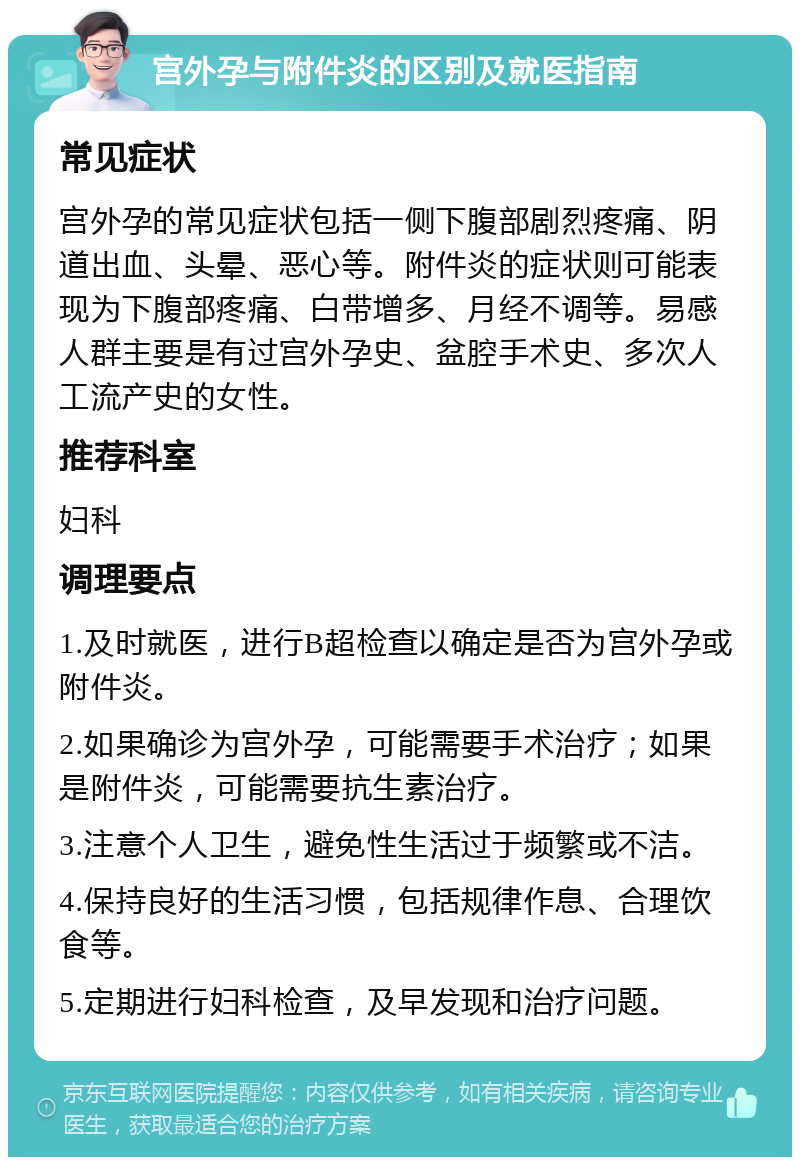 宫外孕与附件炎的区别及就医指南 常见症状 宫外孕的常见症状包括一侧下腹部剧烈疼痛、阴道出血、头晕、恶心等。附件炎的症状则可能表现为下腹部疼痛、白带增多、月经不调等。易感人群主要是有过宫外孕史、盆腔手术史、多次人工流产史的女性。 推荐科室 妇科 调理要点 1.及时就医，进行B超检查以确定是否为宫外孕或附件炎。 2.如果确诊为宫外孕，可能需要手术治疗；如果是附件炎，可能需要抗生素治疗。 3.注意个人卫生，避免性生活过于频繁或不洁。 4.保持良好的生活习惯，包括规律作息、合理饮食等。 5.定期进行妇科检查，及早发现和治疗问题。