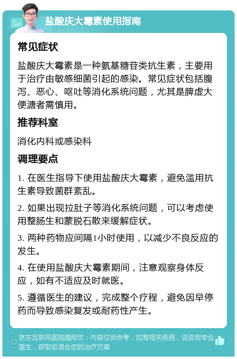 盐酸庆大霉素使用指南 常见症状 盐酸庆大霉素是一种氨基糖苷类抗生素，主要用于治疗由敏感细菌引起的感染。常见症状包括腹泻、恶心、呕吐等消化系统问题，尤其是脾虚大便溏者需慎用。 推荐科室 消化内科或感染科 调理要点 1. 在医生指导下使用盐酸庆大霉素，避免滥用抗生素导致菌群紊乱。 2. 如果出现拉肚子等消化系统问题，可以考虑使用整肠生和蒙脱石散来缓解症状。 3. 两种药物应间隔1小时使用，以减少不良反应的发生。 4. 在使用盐酸庆大霉素期间，注意观察身体反应，如有不适应及时就医。 5. 遵循医生的建议，完成整个疗程，避免因早停药而导致感染复发或耐药性产生。