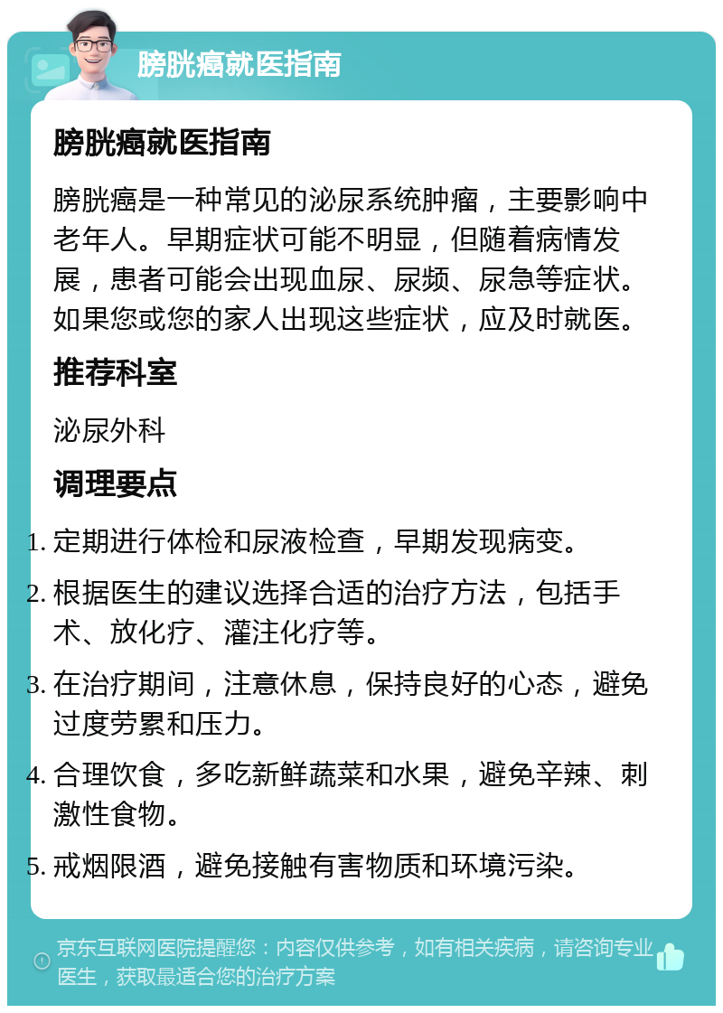 膀胱癌就医指南 膀胱癌就医指南 膀胱癌是一种常见的泌尿系统肿瘤，主要影响中老年人。早期症状可能不明显，但随着病情发展，患者可能会出现血尿、尿频、尿急等症状。如果您或您的家人出现这些症状，应及时就医。 推荐科室 泌尿外科 调理要点 定期进行体检和尿液检查，早期发现病变。 根据医生的建议选择合适的治疗方法，包括手术、放化疗、灌注化疗等。 在治疗期间，注意休息，保持良好的心态，避免过度劳累和压力。 合理饮食，多吃新鲜蔬菜和水果，避免辛辣、刺激性食物。 戒烟限酒，避免接触有害物质和环境污染。