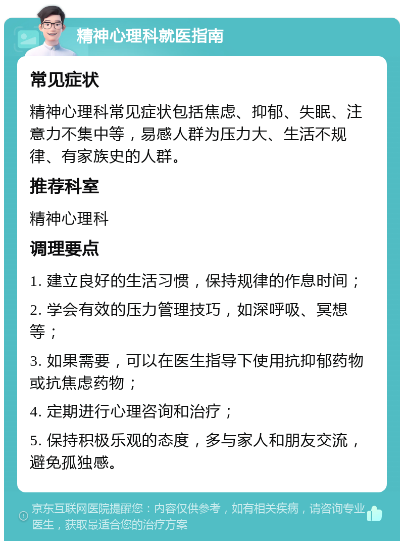 精神心理科就医指南 常见症状 精神心理科常见症状包括焦虑、抑郁、失眠、注意力不集中等，易感人群为压力大、生活不规律、有家族史的人群。 推荐科室 精神心理科 调理要点 1. 建立良好的生活习惯，保持规律的作息时间； 2. 学会有效的压力管理技巧，如深呼吸、冥想等； 3. 如果需要，可以在医生指导下使用抗抑郁药物或抗焦虑药物； 4. 定期进行心理咨询和治疗； 5. 保持积极乐观的态度，多与家人和朋友交流，避免孤独感。