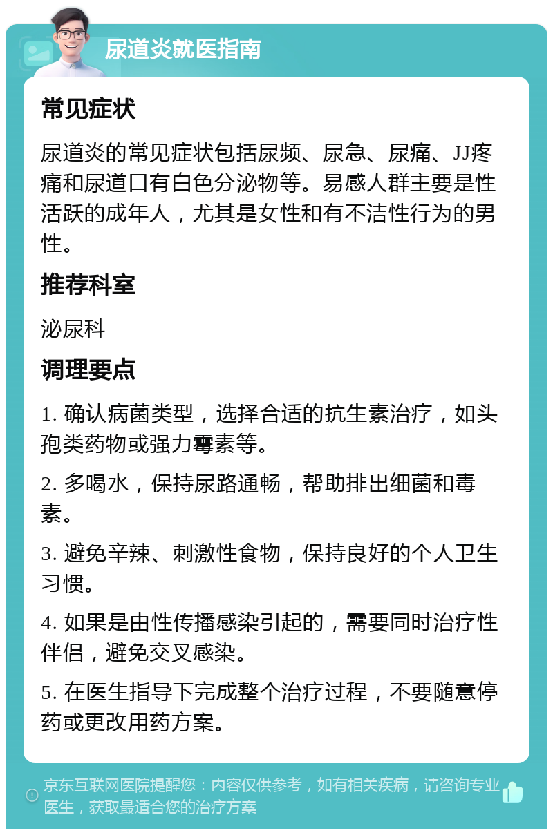 尿道炎就医指南 常见症状 尿道炎的常见症状包括尿频、尿急、尿痛、JJ疼痛和尿道口有白色分泌物等。易感人群主要是性活跃的成年人，尤其是女性和有不洁性行为的男性。 推荐科室 泌尿科 调理要点 1. 确认病菌类型，选择合适的抗生素治疗，如头孢类药物或强力霉素等。 2. 多喝水，保持尿路通畅，帮助排出细菌和毒素。 3. 避免辛辣、刺激性食物，保持良好的个人卫生习惯。 4. 如果是由性传播感染引起的，需要同时治疗性伴侣，避免交叉感染。 5. 在医生指导下完成整个治疗过程，不要随意停药或更改用药方案。