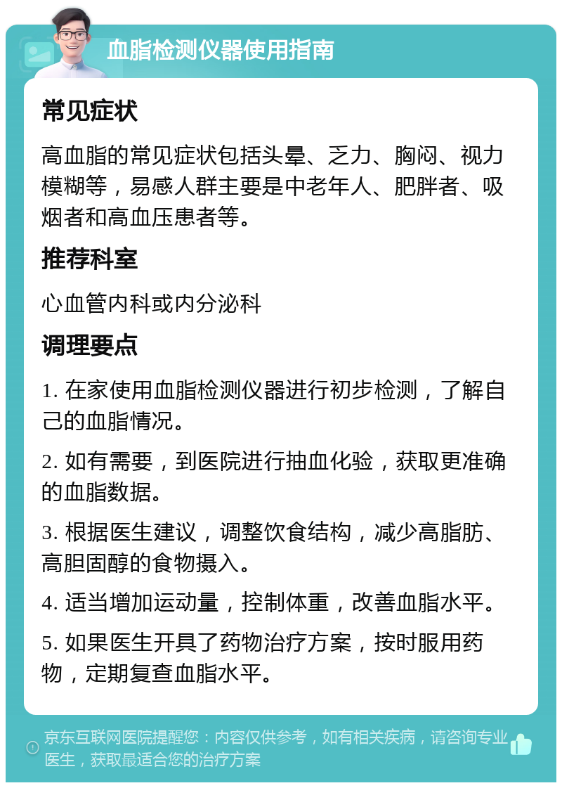 血脂检测仪器使用指南 常见症状 高血脂的常见症状包括头晕、乏力、胸闷、视力模糊等，易感人群主要是中老年人、肥胖者、吸烟者和高血压患者等。 推荐科室 心血管内科或内分泌科 调理要点 1. 在家使用血脂检测仪器进行初步检测，了解自己的血脂情况。 2. 如有需要，到医院进行抽血化验，获取更准确的血脂数据。 3. 根据医生建议，调整饮食结构，减少高脂肪、高胆固醇的食物摄入。 4. 适当增加运动量，控制体重，改善血脂水平。 5. 如果医生开具了药物治疗方案，按时服用药物，定期复查血脂水平。