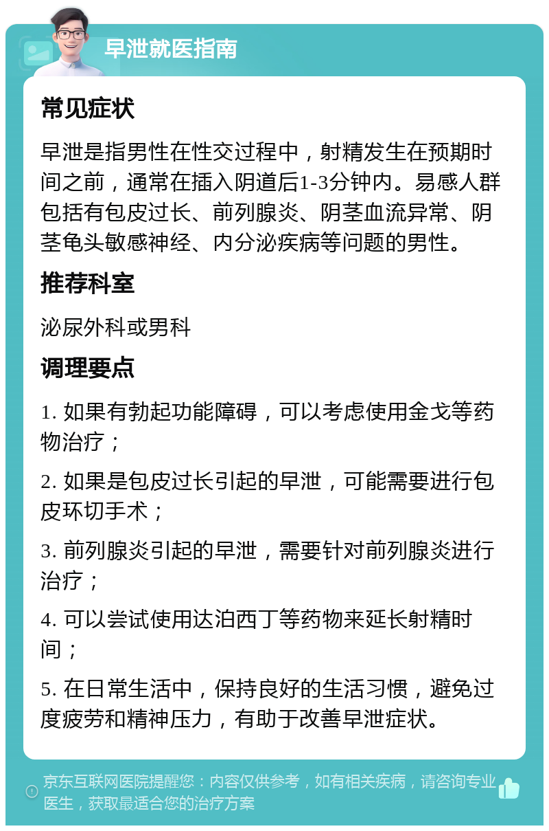 早泄就医指南 常见症状 早泄是指男性在性交过程中，射精发生在预期时间之前，通常在插入阴道后1-3分钟内。易感人群包括有包皮过长、前列腺炎、阴茎血流异常、阴茎龟头敏感神经、内分泌疾病等问题的男性。 推荐科室 泌尿外科或男科 调理要点 1. 如果有勃起功能障碍，可以考虑使用金戈等药物治疗； 2. 如果是包皮过长引起的早泄，可能需要进行包皮环切手术； 3. 前列腺炎引起的早泄，需要针对前列腺炎进行治疗； 4. 可以尝试使用达泊西丁等药物来延长射精时间； 5. 在日常生活中，保持良好的生活习惯，避免过度疲劳和精神压力，有助于改善早泄症状。