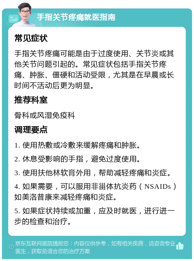 手指关节疼痛就医指南 常见症状 手指关节疼痛可能是由于过度使用、关节炎或其他关节问题引起的。常见症状包括手指关节疼痛、肿胀、僵硬和活动受限，尤其是在早晨或长时间不活动后更为明显。 推荐科室 骨科或风湿免疫科 调理要点 1. 使用热敷或冷敷来缓解疼痛和肿胀。 2. 休息受影响的手指，避免过度使用。 3. 使用扶他林软膏外用，帮助减轻疼痛和炎症。 4. 如果需要，可以服用非甾体抗炎药（NSAIDs）如美洛昔康来减轻疼痛和炎症。 5. 如果症状持续或加重，应及时就医，进行进一步的检查和治疗。