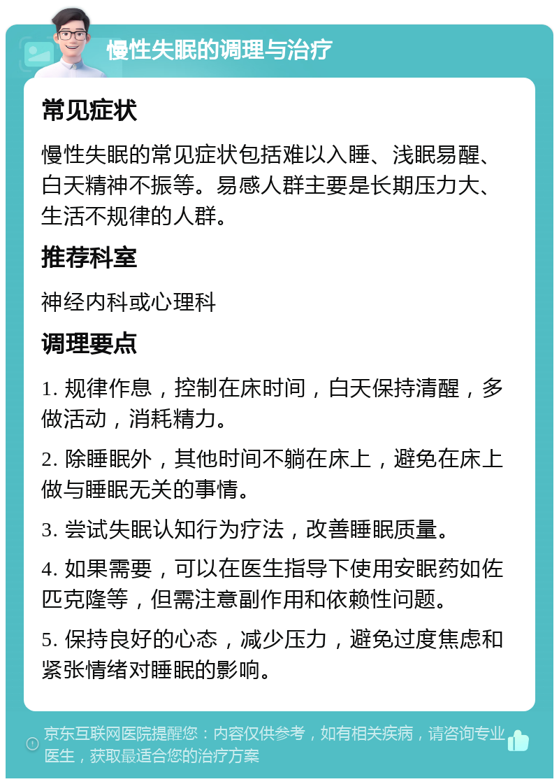 慢性失眠的调理与治疗 常见症状 慢性失眠的常见症状包括难以入睡、浅眠易醒、白天精神不振等。易感人群主要是长期压力大、生活不规律的人群。 推荐科室 神经内科或心理科 调理要点 1. 规律作息，控制在床时间，白天保持清醒，多做活动，消耗精力。 2. 除睡眠外，其他时间不躺在床上，避免在床上做与睡眠无关的事情。 3. 尝试失眠认知行为疗法，改善睡眠质量。 4. 如果需要，可以在医生指导下使用安眠药如佐匹克隆等，但需注意副作用和依赖性问题。 5. 保持良好的心态，减少压力，避免过度焦虑和紧张情绪对睡眠的影响。