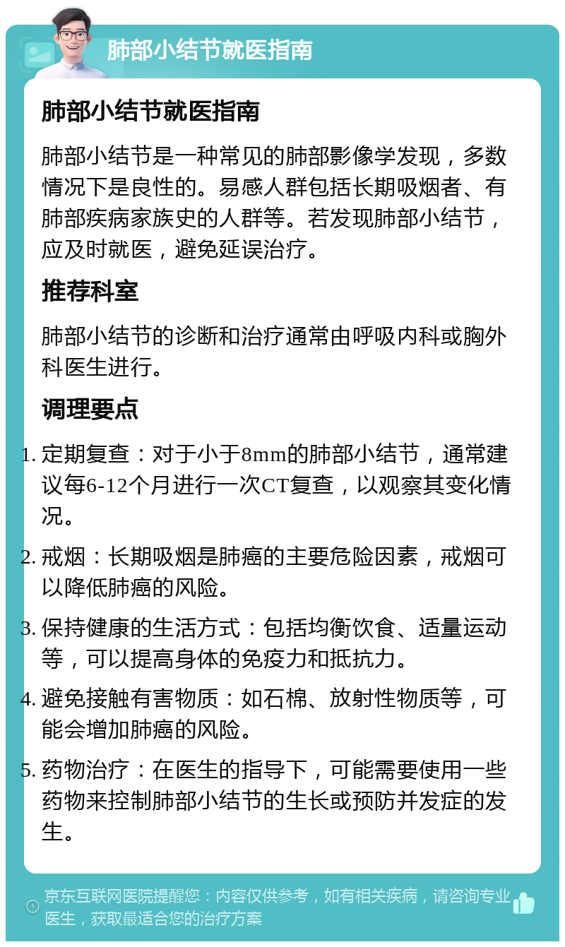 肺部小结节就医指南 肺部小结节就医指南 肺部小结节是一种常见的肺部影像学发现，多数情况下是良性的。易感人群包括长期吸烟者、有肺部疾病家族史的人群等。若发现肺部小结节，应及时就医，避免延误治疗。 推荐科室 肺部小结节的诊断和治疗通常由呼吸内科或胸外科医生进行。 调理要点 定期复查：对于小于8mm的肺部小结节，通常建议每6-12个月进行一次CT复查，以观察其变化情况。 戒烟：长期吸烟是肺癌的主要危险因素，戒烟可以降低肺癌的风险。 保持健康的生活方式：包括均衡饮食、适量运动等，可以提高身体的免疫力和抵抗力。 避免接触有害物质：如石棉、放射性物质等，可能会增加肺癌的风险。 药物治疗：在医生的指导下，可能需要使用一些药物来控制肺部小结节的生长或预防并发症的发生。