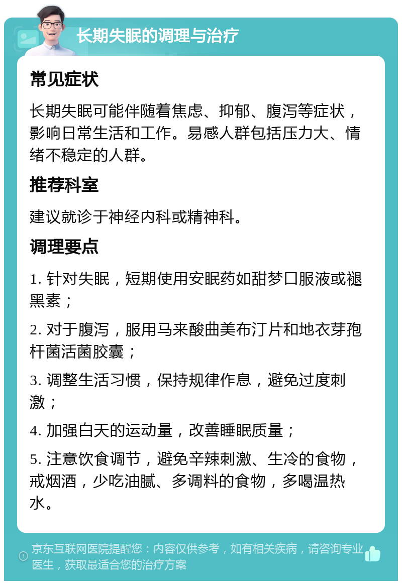 长期失眠的调理与治疗 常见症状 长期失眠可能伴随着焦虑、抑郁、腹泻等症状，影响日常生活和工作。易感人群包括压力大、情绪不稳定的人群。 推荐科室 建议就诊于神经内科或精神科。 调理要点 1. 针对失眠，短期使用安眠药如甜梦口服液或褪黑素； 2. 对于腹泻，服用马来酸曲美布汀片和地衣芽孢杆菌活菌胶囊； 3. 调整生活习惯，保持规律作息，避免过度刺激； 4. 加强白天的运动量，改善睡眠质量； 5. 注意饮食调节，避免辛辣刺激、生冷的食物，戒烟酒，少吃油腻、多调料的食物，多喝温热水。