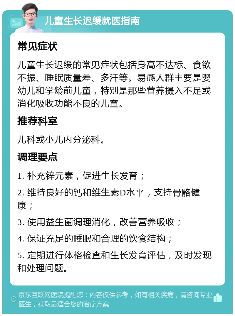 儿童生长迟缓就医指南 常见症状 儿童生长迟缓的常见症状包括身高不达标、食欲不振、睡眠质量差、多汗等。易感人群主要是婴幼儿和学龄前儿童，特别是那些营养摄入不足或消化吸收功能不良的儿童。 推荐科室 儿科或小儿内分泌科。 调理要点 1. 补充锌元素，促进生长发育； 2. 维持良好的钙和维生素D水平，支持骨骼健康； 3. 使用益生菌调理消化，改善营养吸收； 4. 保证充足的睡眠和合理的饮食结构； 5. 定期进行体格检查和生长发育评估，及时发现和处理问题。