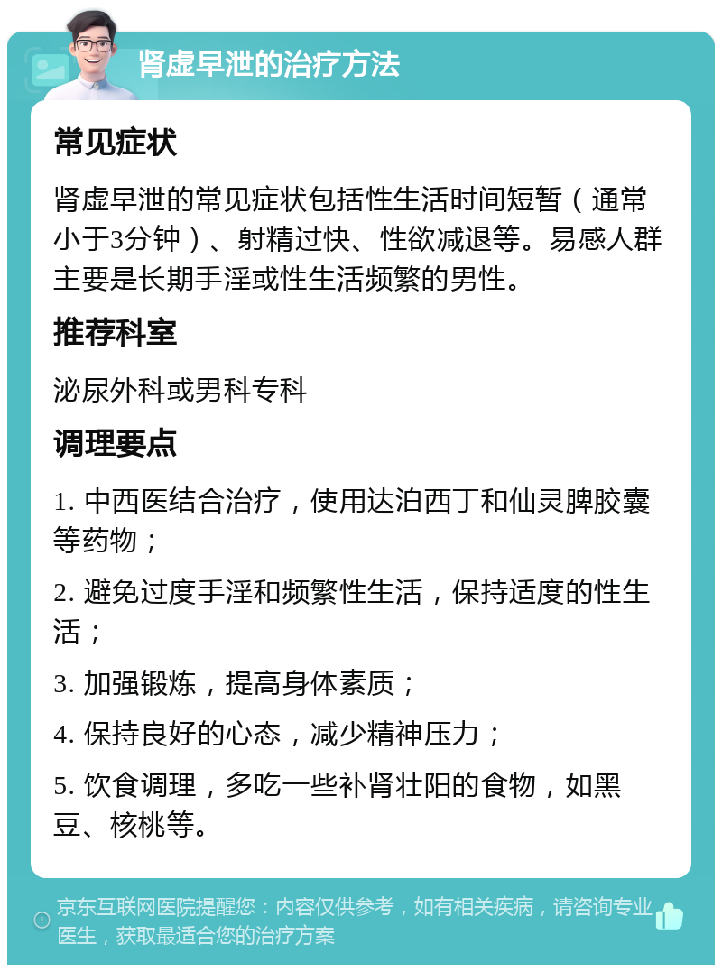 肾虚早泄的治疗方法 常见症状 肾虚早泄的常见症状包括性生活时间短暂（通常小于3分钟）、射精过快、性欲减退等。易感人群主要是长期手淫或性生活频繁的男性。 推荐科室 泌尿外科或男科专科 调理要点 1. 中西医结合治疗，使用达泊西丁和仙灵脾胶囊等药物； 2. 避免过度手淫和频繁性生活，保持适度的性生活； 3. 加强锻炼，提高身体素质； 4. 保持良好的心态，减少精神压力； 5. 饮食调理，多吃一些补肾壮阳的食物，如黑豆、核桃等。