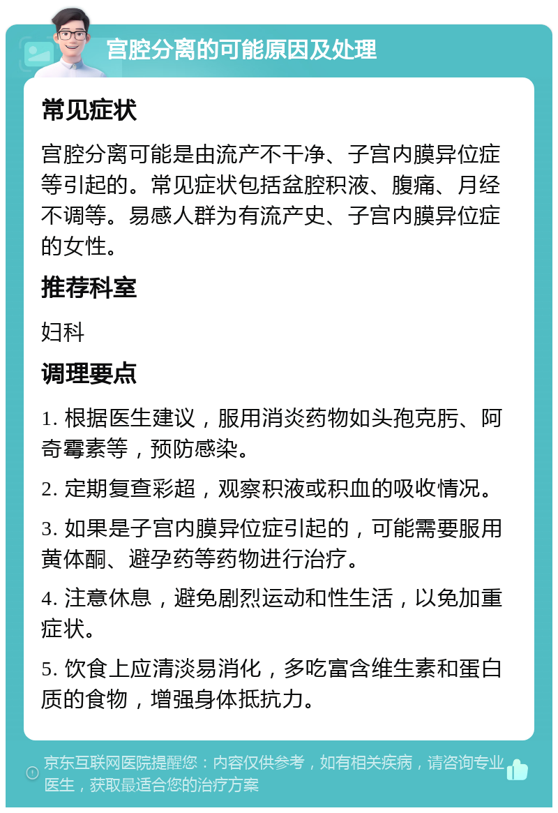 宫腔分离的可能原因及处理 常见症状 宫腔分离可能是由流产不干净、子宫内膜异位症等引起的。常见症状包括盆腔积液、腹痛、月经不调等。易感人群为有流产史、子宫内膜异位症的女性。 推荐科室 妇科 调理要点 1. 根据医生建议，服用消炎药物如头孢克肟、阿奇霉素等，预防感染。 2. 定期复查彩超，观察积液或积血的吸收情况。 3. 如果是子宫内膜异位症引起的，可能需要服用黄体酮、避孕药等药物进行治疗。 4. 注意休息，避免剧烈运动和性生活，以免加重症状。 5. 饮食上应清淡易消化，多吃富含维生素和蛋白质的食物，增强身体抵抗力。