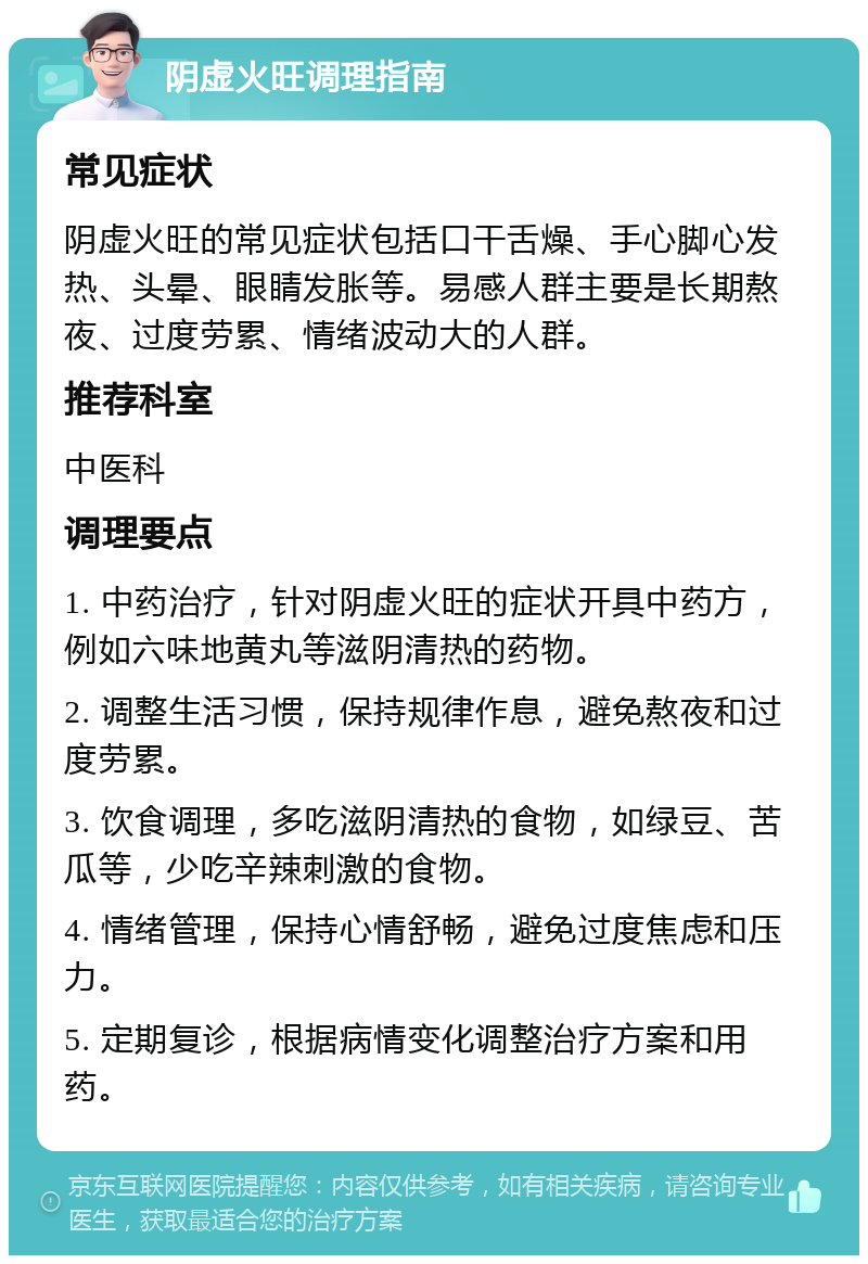 阴虚火旺调理指南 常见症状 阴虚火旺的常见症状包括口干舌燥、手心脚心发热、头晕、眼睛发胀等。易感人群主要是长期熬夜、过度劳累、情绪波动大的人群。 推荐科室 中医科 调理要点 1. 中药治疗，针对阴虚火旺的症状开具中药方，例如六味地黄丸等滋阴清热的药物。 2. 调整生活习惯，保持规律作息，避免熬夜和过度劳累。 3. 饮食调理，多吃滋阴清热的食物，如绿豆、苦瓜等，少吃辛辣刺激的食物。 4. 情绪管理，保持心情舒畅，避免过度焦虑和压力。 5. 定期复诊，根据病情变化调整治疗方案和用药。