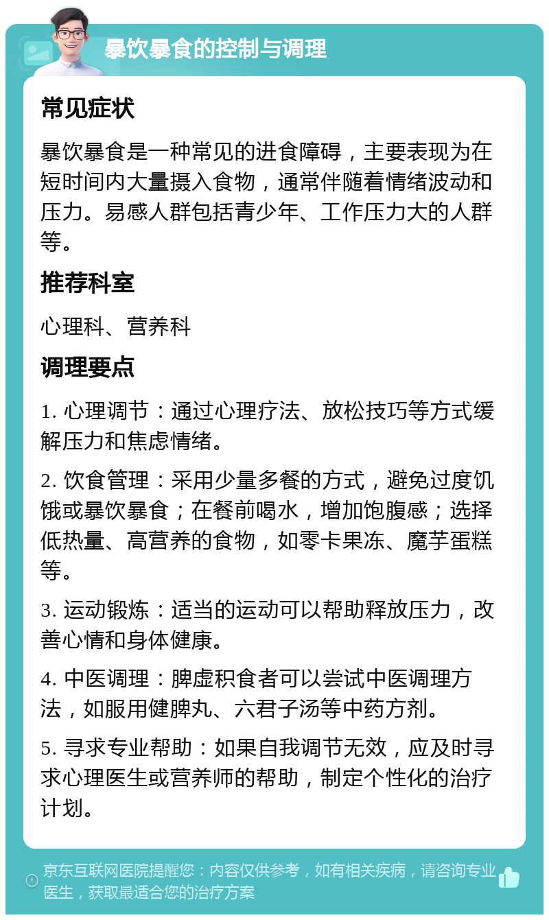 暴饮暴食的控制与调理 常见症状 暴饮暴食是一种常见的进食障碍，主要表现为在短时间内大量摄入食物，通常伴随着情绪波动和压力。易感人群包括青少年、工作压力大的人群等。 推荐科室 心理科、营养科 调理要点 1. 心理调节：通过心理疗法、放松技巧等方式缓解压力和焦虑情绪。 2. 饮食管理：采用少量多餐的方式，避免过度饥饿或暴饮暴食；在餐前喝水，增加饱腹感；选择低热量、高营养的食物，如零卡果冻、魔芋蛋糕等。 3. 运动锻炼：适当的运动可以帮助释放压力，改善心情和身体健康。 4. 中医调理：脾虚积食者可以尝试中医调理方法，如服用健脾丸、六君子汤等中药方剂。 5. 寻求专业帮助：如果自我调节无效，应及时寻求心理医生或营养师的帮助，制定个性化的治疗计划。