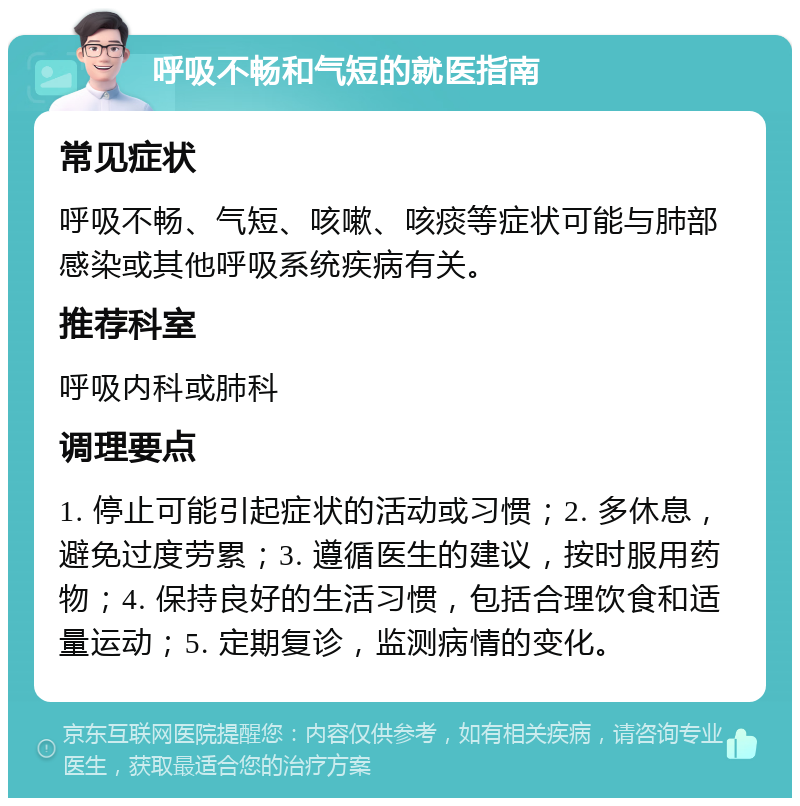 呼吸不畅和气短的就医指南 常见症状 呼吸不畅、气短、咳嗽、咳痰等症状可能与肺部感染或其他呼吸系统疾病有关。 推荐科室 呼吸内科或肺科 调理要点 1. 停止可能引起症状的活动或习惯；2. 多休息，避免过度劳累；3. 遵循医生的建议，按时服用药物；4. 保持良好的生活习惯，包括合理饮食和适量运动；5. 定期复诊，监测病情的变化。