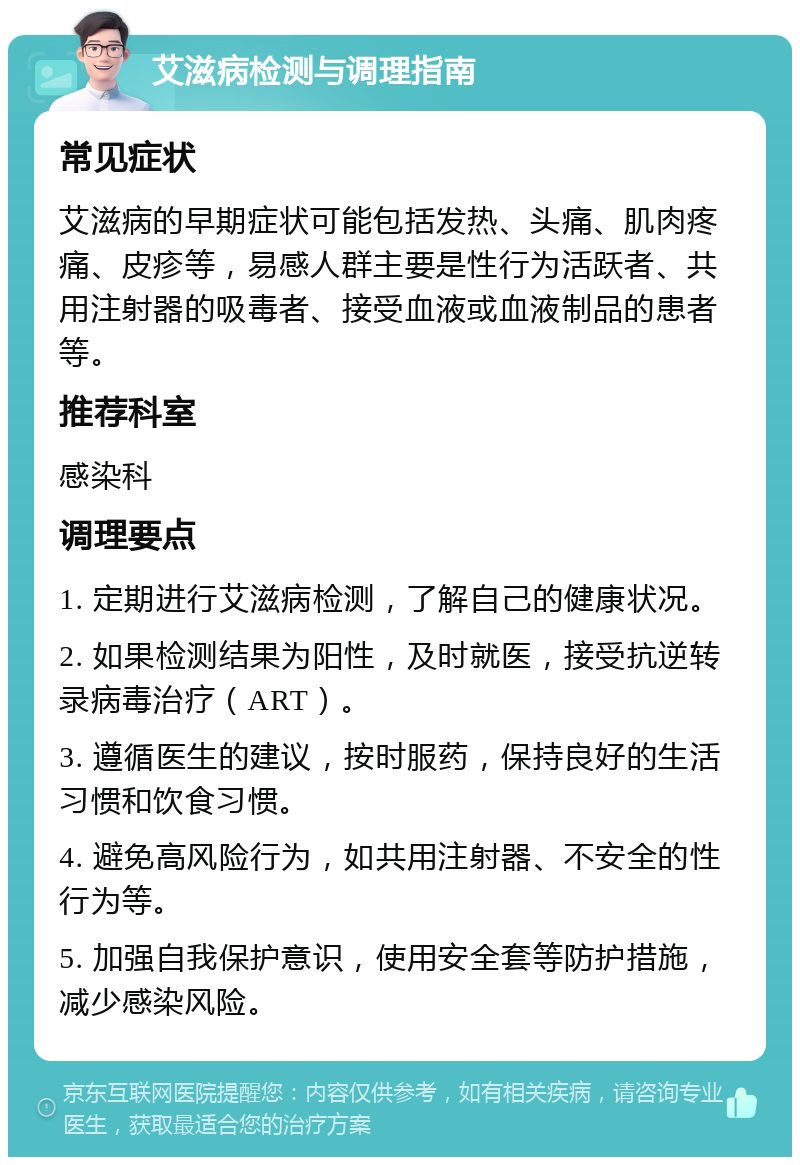 艾滋病检测与调理指南 常见症状 艾滋病的早期症状可能包括发热、头痛、肌肉疼痛、皮疹等，易感人群主要是性行为活跃者、共用注射器的吸毒者、接受血液或血液制品的患者等。 推荐科室 感染科 调理要点 1. 定期进行艾滋病检测，了解自己的健康状况。 2. 如果检测结果为阳性，及时就医，接受抗逆转录病毒治疗（ART）。 3. 遵循医生的建议，按时服药，保持良好的生活习惯和饮食习惯。 4. 避免高风险行为，如共用注射器、不安全的性行为等。 5. 加强自我保护意识，使用安全套等防护措施，减少感染风险。