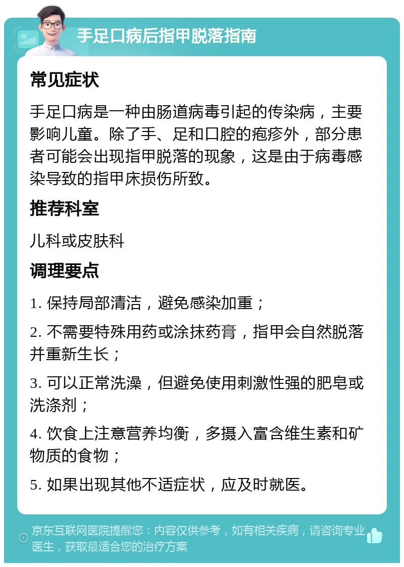 手足口病后指甲脱落指南 常见症状 手足口病是一种由肠道病毒引起的传染病，主要影响儿童。除了手、足和口腔的疱疹外，部分患者可能会出现指甲脱落的现象，这是由于病毒感染导致的指甲床损伤所致。 推荐科室 儿科或皮肤科 调理要点 1. 保持局部清洁，避免感染加重； 2. 不需要特殊用药或涂抹药膏，指甲会自然脱落并重新生长； 3. 可以正常洗澡，但避免使用刺激性强的肥皂或洗涤剂； 4. 饮食上注意营养均衡，多摄入富含维生素和矿物质的食物； 5. 如果出现其他不适症状，应及时就医。