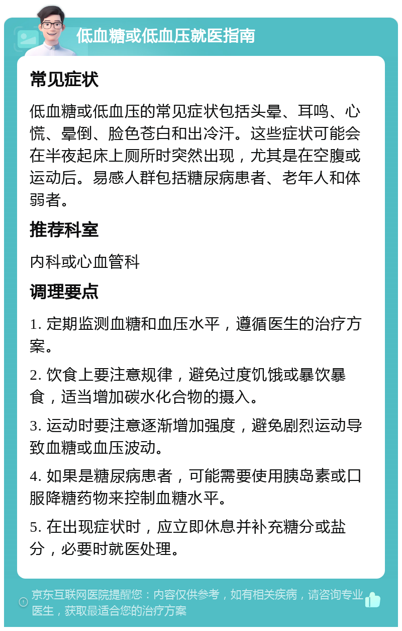 低血糖或低血压就医指南 常见症状 低血糖或低血压的常见症状包括头晕、耳鸣、心慌、晕倒、脸色苍白和出冷汗。这些症状可能会在半夜起床上厕所时突然出现，尤其是在空腹或运动后。易感人群包括糖尿病患者、老年人和体弱者。 推荐科室 内科或心血管科 调理要点 1. 定期监测血糖和血压水平，遵循医生的治疗方案。 2. 饮食上要注意规律，避免过度饥饿或暴饮暴食，适当增加碳水化合物的摄入。 3. 运动时要注意逐渐增加强度，避免剧烈运动导致血糖或血压波动。 4. 如果是糖尿病患者，可能需要使用胰岛素或口服降糖药物来控制血糖水平。 5. 在出现症状时，应立即休息并补充糖分或盐分，必要时就医处理。