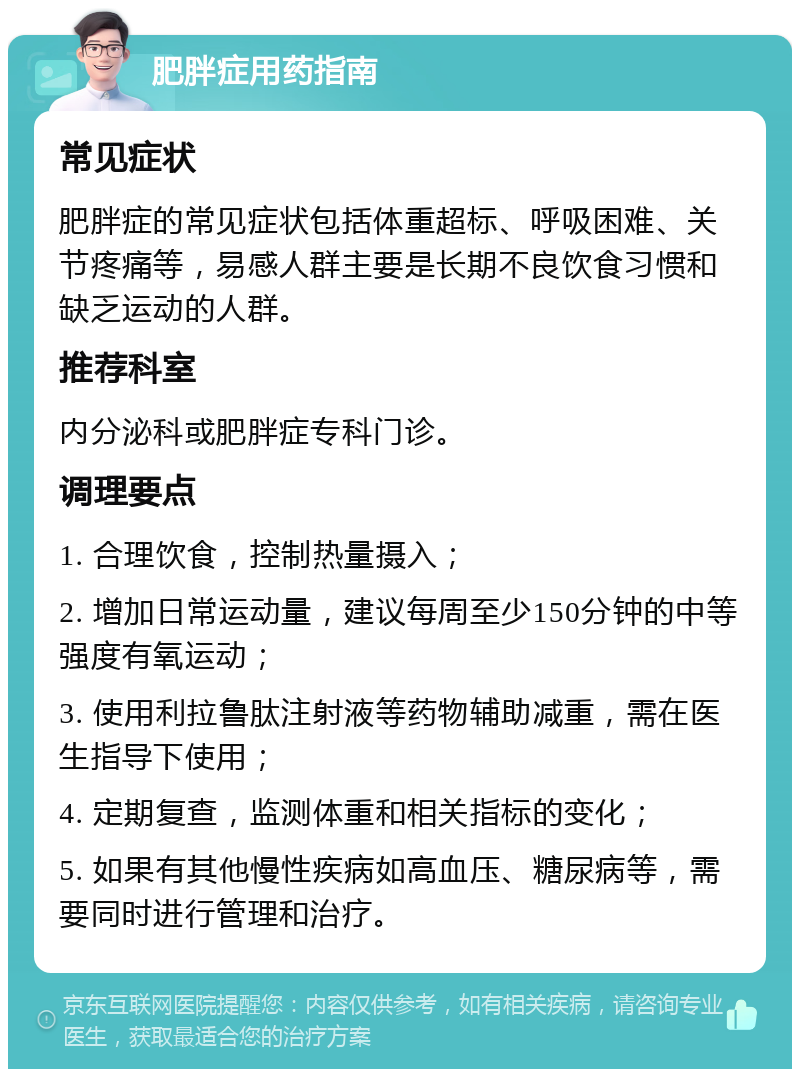 肥胖症用药指南 常见症状 肥胖症的常见症状包括体重超标、呼吸困难、关节疼痛等，易感人群主要是长期不良饮食习惯和缺乏运动的人群。 推荐科室 内分泌科或肥胖症专科门诊。 调理要点 1. 合理饮食，控制热量摄入； 2. 增加日常运动量，建议每周至少150分钟的中等强度有氧运动； 3. 使用利拉鲁肽注射液等药物辅助减重，需在医生指导下使用； 4. 定期复查，监测体重和相关指标的变化； 5. 如果有其他慢性疾病如高血压、糖尿病等，需要同时进行管理和治疗。