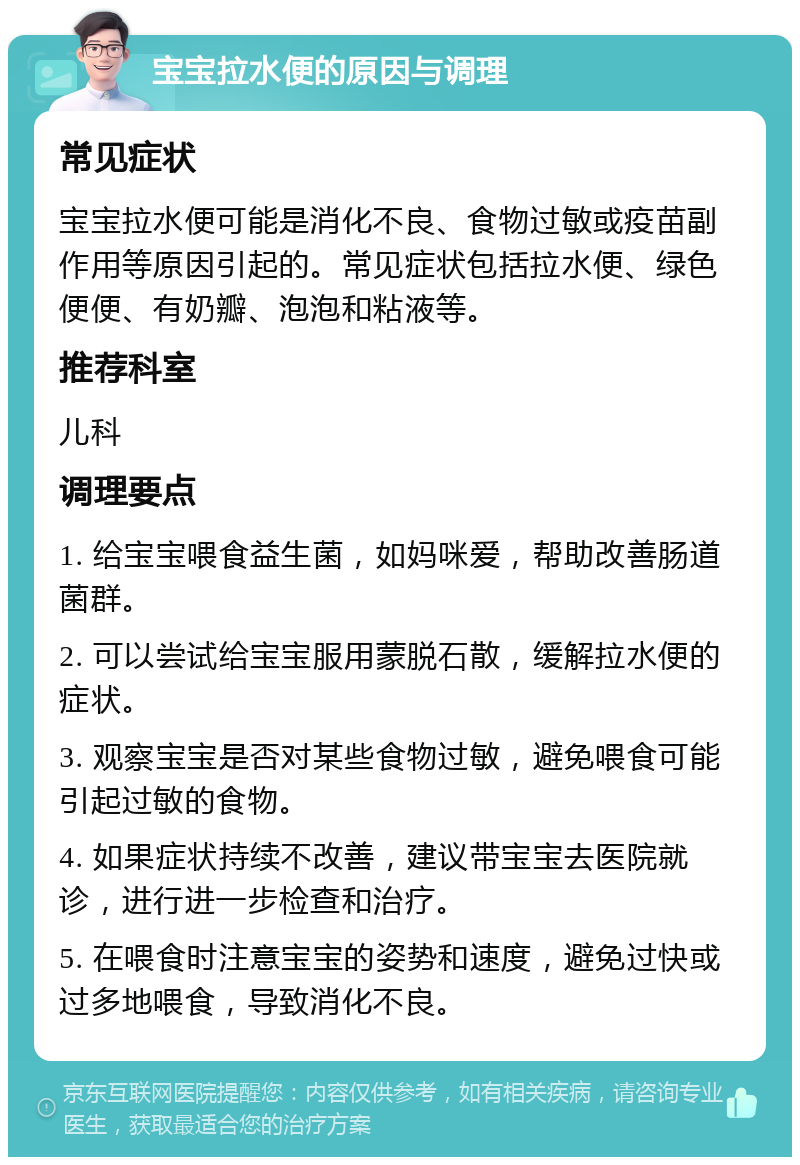 宝宝拉水便的原因与调理 常见症状 宝宝拉水便可能是消化不良、食物过敏或疫苗副作用等原因引起的。常见症状包括拉水便、绿色便便、有奶瓣、泡泡和粘液等。 推荐科室 儿科 调理要点 1. 给宝宝喂食益生菌，如妈咪爱，帮助改善肠道菌群。 2. 可以尝试给宝宝服用蒙脱石散，缓解拉水便的症状。 3. 观察宝宝是否对某些食物过敏，避免喂食可能引起过敏的食物。 4. 如果症状持续不改善，建议带宝宝去医院就诊，进行进一步检查和治疗。 5. 在喂食时注意宝宝的姿势和速度，避免过快或过多地喂食，导致消化不良。