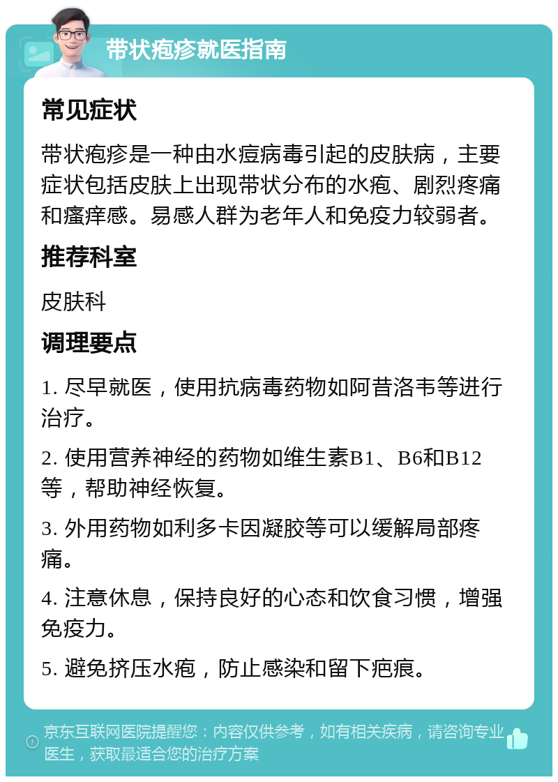 带状疱疹就医指南 常见症状 带状疱疹是一种由水痘病毒引起的皮肤病，主要症状包括皮肤上出现带状分布的水疱、剧烈疼痛和瘙痒感。易感人群为老年人和免疫力较弱者。 推荐科室 皮肤科 调理要点 1. 尽早就医，使用抗病毒药物如阿昔洛韦等进行治疗。 2. 使用营养神经的药物如维生素B1、B6和B12等，帮助神经恢复。 3. 外用药物如利多卡因凝胶等可以缓解局部疼痛。 4. 注意休息，保持良好的心态和饮食习惯，增强免疫力。 5. 避免挤压水疱，防止感染和留下疤痕。