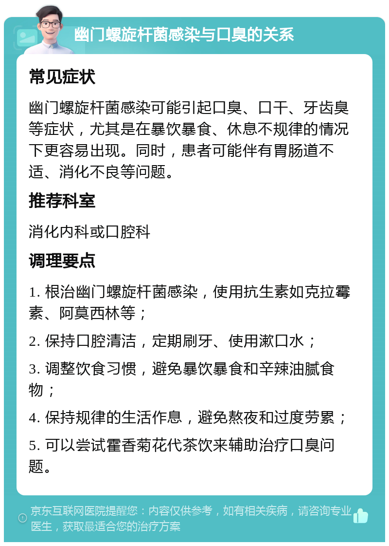 幽门螺旋杆菌感染与口臭的关系 常见症状 幽门螺旋杆菌感染可能引起口臭、口干、牙齿臭等症状，尤其是在暴饮暴食、休息不规律的情况下更容易出现。同时，患者可能伴有胃肠道不适、消化不良等问题。 推荐科室 消化内科或口腔科 调理要点 1. 根治幽门螺旋杆菌感染，使用抗生素如克拉霉素、阿莫西林等； 2. 保持口腔清洁，定期刷牙、使用漱口水； 3. 调整饮食习惯，避免暴饮暴食和辛辣油腻食物； 4. 保持规律的生活作息，避免熬夜和过度劳累； 5. 可以尝试霍香菊花代茶饮来辅助治疗口臭问题。