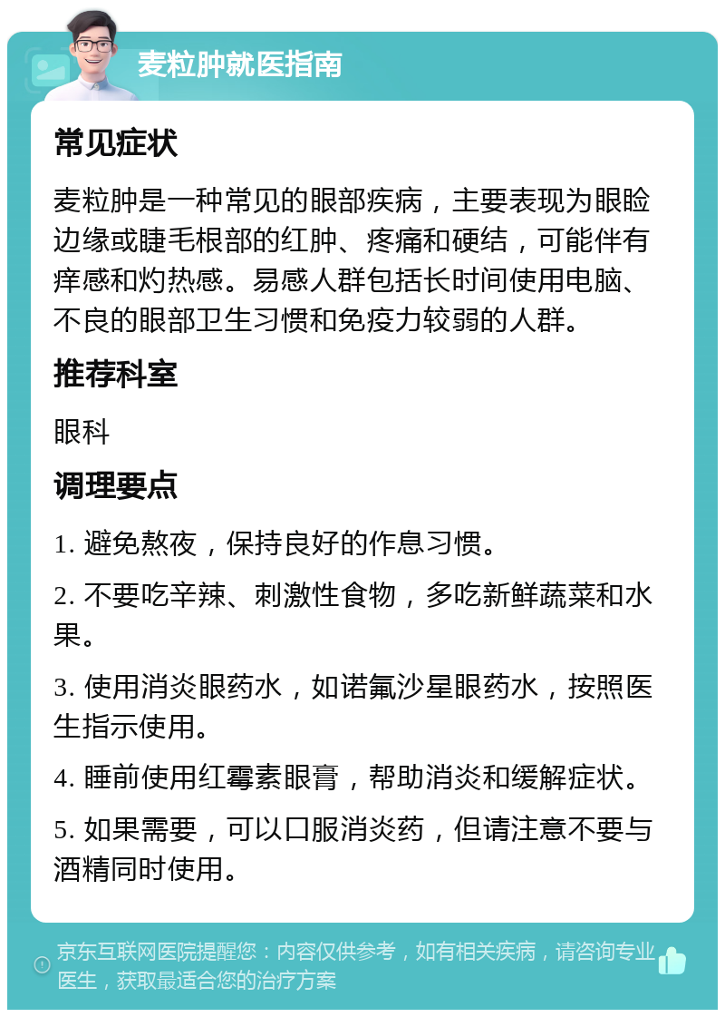 麦粒肿就医指南 常见症状 麦粒肿是一种常见的眼部疾病，主要表现为眼睑边缘或睫毛根部的红肿、疼痛和硬结，可能伴有痒感和灼热感。易感人群包括长时间使用电脑、不良的眼部卫生习惯和免疫力较弱的人群。 推荐科室 眼科 调理要点 1. 避免熬夜，保持良好的作息习惯。 2. 不要吃辛辣、刺激性食物，多吃新鲜蔬菜和水果。 3. 使用消炎眼药水，如诺氟沙星眼药水，按照医生指示使用。 4. 睡前使用红霉素眼膏，帮助消炎和缓解症状。 5. 如果需要，可以口服消炎药，但请注意不要与酒精同时使用。