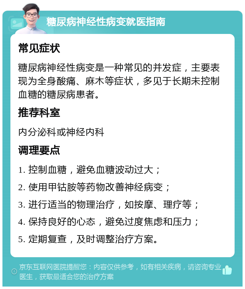 糖尿病神经性病变就医指南 常见症状 糖尿病神经性病变是一种常见的并发症，主要表现为全身酸痛、麻木等症状，多见于长期未控制血糖的糖尿病患者。 推荐科室 内分泌科或神经内科 调理要点 1. 控制血糖，避免血糖波动过大； 2. 使用甲钴胺等药物改善神经病变； 3. 进行适当的物理治疗，如按摩、理疗等； 4. 保持良好的心态，避免过度焦虑和压力； 5. 定期复查，及时调整治疗方案。