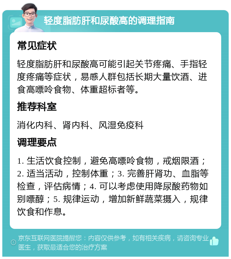 轻度脂肪肝和尿酸高的调理指南 常见症状 轻度脂肪肝和尿酸高可能引起关节疼痛、手指轻度疼痛等症状，易感人群包括长期大量饮酒、进食高嘌呤食物、体重超标者等。 推荐科室 消化内科、肾内科、风湿免疫科 调理要点 1. 生活饮食控制，避免高嘌呤食物，戒烟限酒；2. 适当活动，控制体重；3. 完善肝肾功、血脂等检查，评估病情；4. 可以考虑使用降尿酸药物如别嘌醇；5. 规律运动，增加新鲜蔬菜摄入，规律饮食和作息。