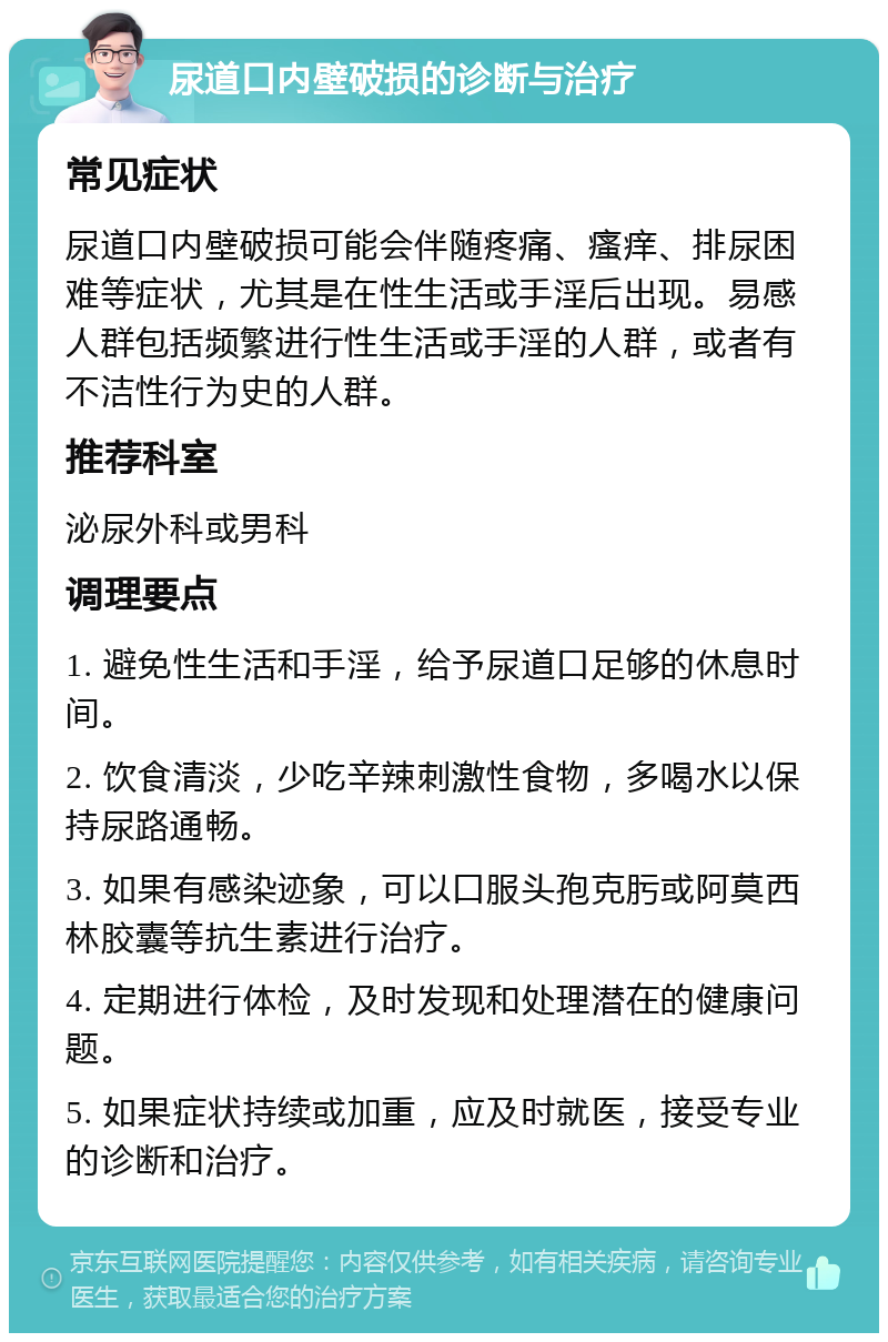 尿道口内壁破损的诊断与治疗 常见症状 尿道口内壁破损可能会伴随疼痛、瘙痒、排尿困难等症状，尤其是在性生活或手淫后出现。易感人群包括频繁进行性生活或手淫的人群，或者有不洁性行为史的人群。 推荐科室 泌尿外科或男科 调理要点 1. 避免性生活和手淫，给予尿道口足够的休息时间。 2. 饮食清淡，少吃辛辣刺激性食物，多喝水以保持尿路通畅。 3. 如果有感染迹象，可以口服头孢克肟或阿莫西林胶囊等抗生素进行治疗。 4. 定期进行体检，及时发现和处理潜在的健康问题。 5. 如果症状持续或加重，应及时就医，接受专业的诊断和治疗。