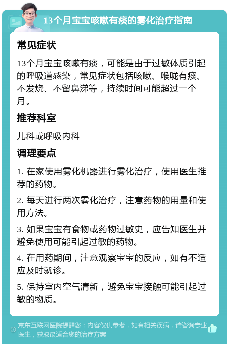 13个月宝宝咳嗽有痰的雾化治疗指南 常见症状 13个月宝宝咳嗽有痰，可能是由于过敏体质引起的呼吸道感染，常见症状包括咳嗽、喉咙有痰、不发烧、不留鼻涕等，持续时间可能超过一个月。 推荐科室 儿科或呼吸内科 调理要点 1. 在家使用雾化机器进行雾化治疗，使用医生推荐的药物。 2. 每天进行两次雾化治疗，注意药物的用量和使用方法。 3. 如果宝宝有食物或药物过敏史，应告知医生并避免使用可能引起过敏的药物。 4. 在用药期间，注意观察宝宝的反应，如有不适应及时就诊。 5. 保持室内空气清新，避免宝宝接触可能引起过敏的物质。