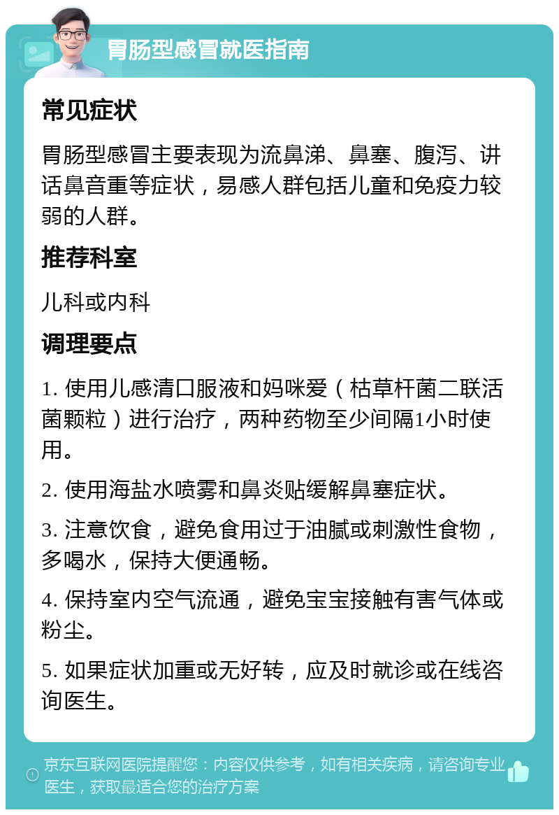 胃肠型感冒就医指南 常见症状 胃肠型感冒主要表现为流鼻涕、鼻塞、腹泻、讲话鼻音重等症状，易感人群包括儿童和免疫力较弱的人群。 推荐科室 儿科或内科 调理要点 1. 使用儿感清口服液和妈咪爱（枯草杆菌二联活菌颗粒）进行治疗，两种药物至少间隔1小时使用。 2. 使用海盐水喷雾和鼻炎贴缓解鼻塞症状。 3. 注意饮食，避免食用过于油腻或刺激性食物，多喝水，保持大便通畅。 4. 保持室内空气流通，避免宝宝接触有害气体或粉尘。 5. 如果症状加重或无好转，应及时就诊或在线咨询医生。