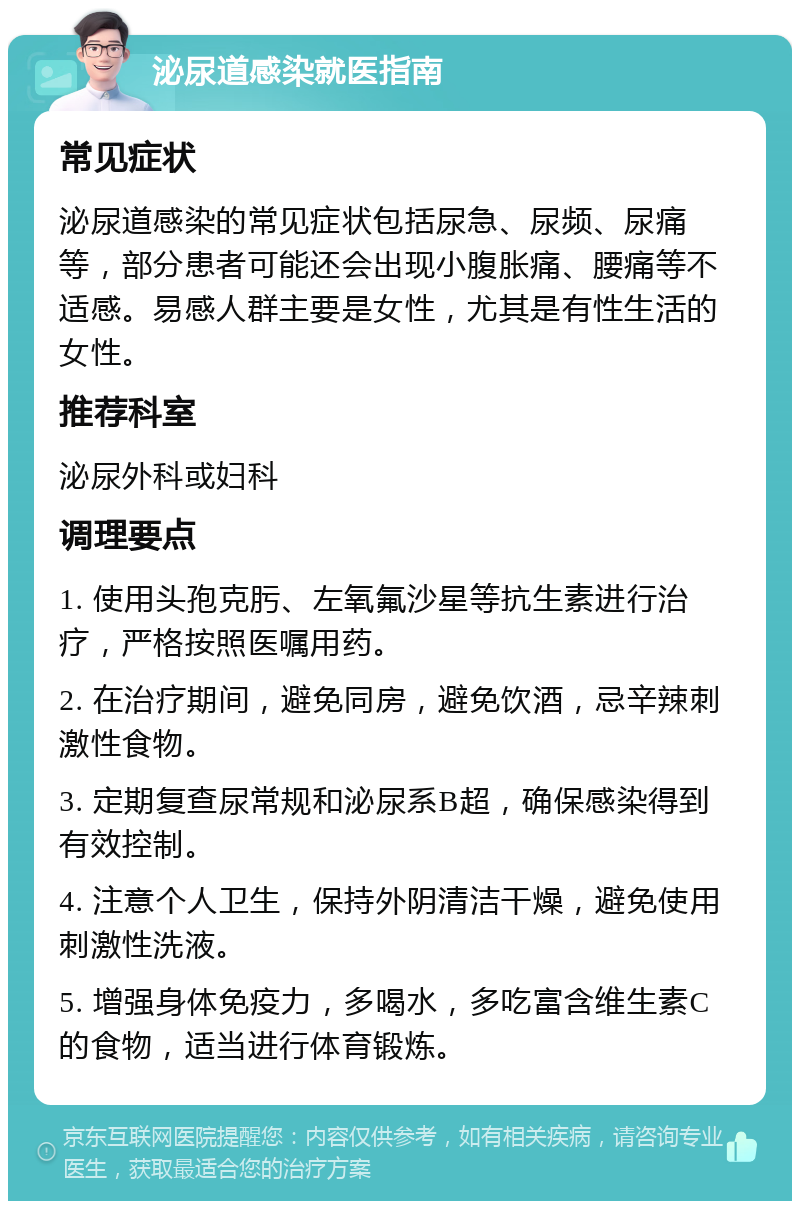 泌尿道感染就医指南 常见症状 泌尿道感染的常见症状包括尿急、尿频、尿痛等，部分患者可能还会出现小腹胀痛、腰痛等不适感。易感人群主要是女性，尤其是有性生活的女性。 推荐科室 泌尿外科或妇科 调理要点 1. 使用头孢克肟、左氧氟沙星等抗生素进行治疗，严格按照医嘱用药。 2. 在治疗期间，避免同房，避免饮酒，忌辛辣刺激性食物。 3. 定期复查尿常规和泌尿系B超，确保感染得到有效控制。 4. 注意个人卫生，保持外阴清洁干燥，避免使用刺激性洗液。 5. 增强身体免疫力，多喝水，多吃富含维生素C的食物，适当进行体育锻炼。