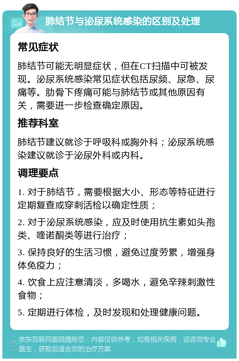 肺结节与泌尿系统感染的区别及处理 常见症状 肺结节可能无明显症状，但在CT扫描中可被发现。泌尿系统感染常见症状包括尿频、尿急、尿痛等。肋骨下疼痛可能与肺结节或其他原因有关，需要进一步检查确定原因。 推荐科室 肺结节建议就诊于呼吸科或胸外科；泌尿系统感染建议就诊于泌尿外科或内科。 调理要点 1. 对于肺结节，需要根据大小、形态等特征进行定期复查或穿刺活检以确定性质； 2. 对于泌尿系统感染，应及时使用抗生素如头孢类、喹诺酮类等进行治疗； 3. 保持良好的生活习惯，避免过度劳累，增强身体免疫力； 4. 饮食上应注意清淡，多喝水，避免辛辣刺激性食物； 5. 定期进行体检，及时发现和处理健康问题。