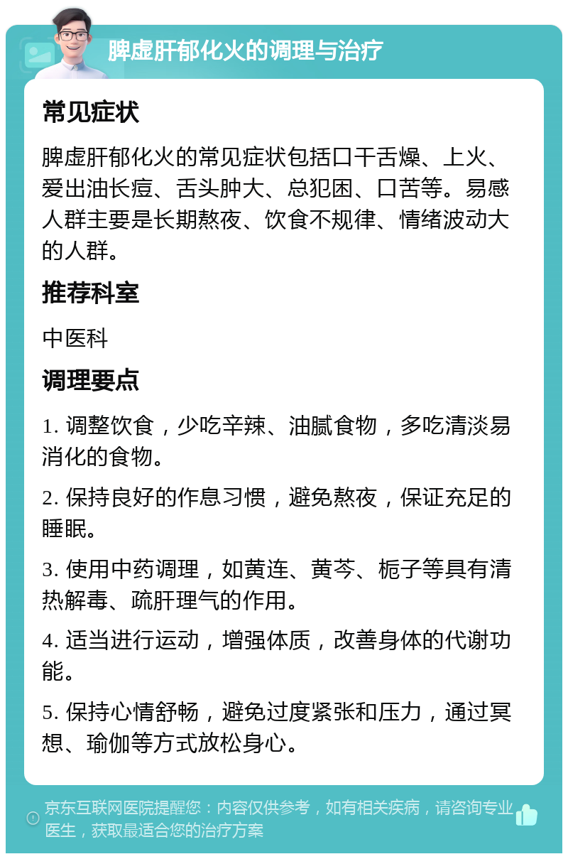 脾虚肝郁化火的调理与治疗 常见症状 脾虚肝郁化火的常见症状包括口干舌燥、上火、爱出油长痘、舌头肿大、总犯困、口苦等。易感人群主要是长期熬夜、饮食不规律、情绪波动大的人群。 推荐科室 中医科 调理要点 1. 调整饮食，少吃辛辣、油腻食物，多吃清淡易消化的食物。 2. 保持良好的作息习惯，避免熬夜，保证充足的睡眠。 3. 使用中药调理，如黄连、黄芩、栀子等具有清热解毒、疏肝理气的作用。 4. 适当进行运动，增强体质，改善身体的代谢功能。 5. 保持心情舒畅，避免过度紧张和压力，通过冥想、瑜伽等方式放松身心。