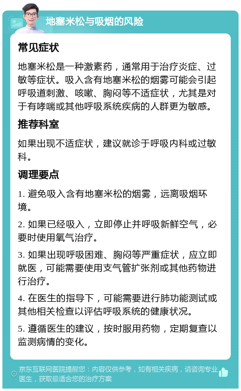 地塞米松与吸烟的风险 常见症状 地塞米松是一种激素药，通常用于治疗炎症、过敏等症状。吸入含有地塞米松的烟雾可能会引起呼吸道刺激、咳嗽、胸闷等不适症状，尤其是对于有哮喘或其他呼吸系统疾病的人群更为敏感。 推荐科室 如果出现不适症状，建议就诊于呼吸内科或过敏科。 调理要点 1. 避免吸入含有地塞米松的烟雾，远离吸烟环境。 2. 如果已经吸入，立即停止并呼吸新鲜空气，必要时使用氧气治疗。 3. 如果出现呼吸困难、胸闷等严重症状，应立即就医，可能需要使用支气管扩张剂或其他药物进行治疗。 4. 在医生的指导下，可能需要进行肺功能测试或其他相关检查以评估呼吸系统的健康状况。 5. 遵循医生的建议，按时服用药物，定期复查以监测病情的变化。