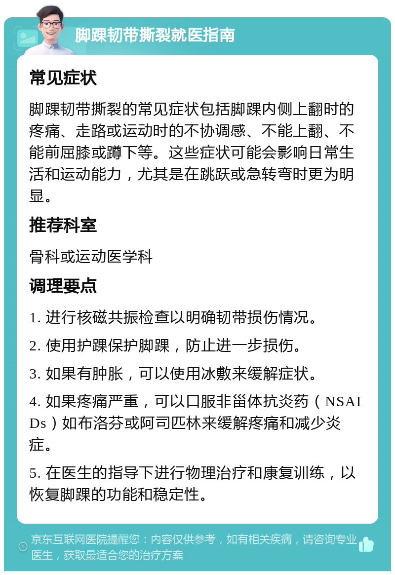 脚踝韧带撕裂就医指南 常见症状 脚踝韧带撕裂的常见症状包括脚踝内侧上翻时的疼痛、走路或运动时的不协调感、不能上翻、不能前屈膝或蹲下等。这些症状可能会影响日常生活和运动能力，尤其是在跳跃或急转弯时更为明显。 推荐科室 骨科或运动医学科 调理要点 1. 进行核磁共振检查以明确韧带损伤情况。 2. 使用护踝保护脚踝，防止进一步损伤。 3. 如果有肿胀，可以使用冰敷来缓解症状。 4. 如果疼痛严重，可以口服非甾体抗炎药（NSAIDs）如布洛芬或阿司匹林来缓解疼痛和减少炎症。 5. 在医生的指导下进行物理治疗和康复训练，以恢复脚踝的功能和稳定性。