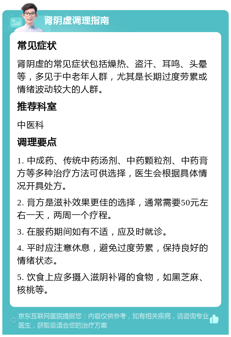 肾阴虚调理指南 常见症状 肾阴虚的常见症状包括燥热、盗汗、耳鸣、头晕等，多见于中老年人群，尤其是长期过度劳累或情绪波动较大的人群。 推荐科室 中医科 调理要点 1. 中成药、传统中药汤剂、中药颗粒剂、中药膏方等多种治疗方法可供选择，医生会根据具体情况开具处方。 2. 膏方是滋补效果更佳的选择，通常需要50元左右一天，两周一个疗程。 3. 在服药期间如有不适，应及时就诊。 4. 平时应注意休息，避免过度劳累，保持良好的情绪状态。 5. 饮食上应多摄入滋阴补肾的食物，如黑芝麻、核桃等。