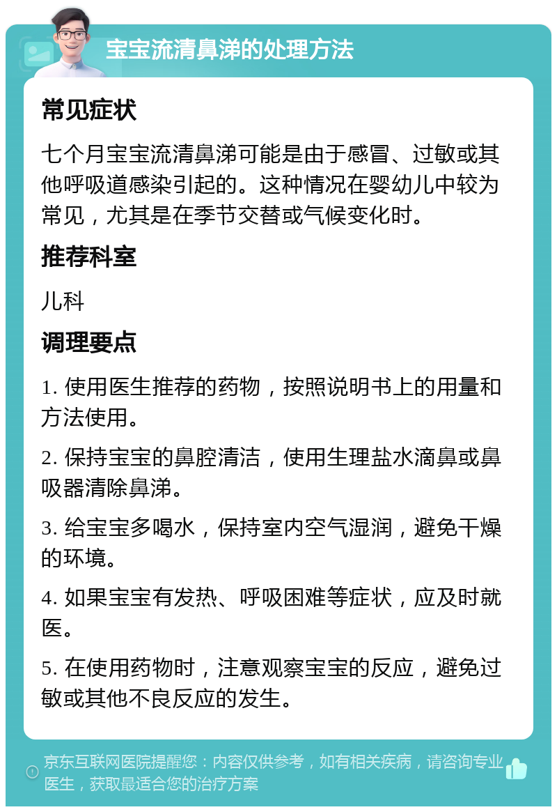 宝宝流清鼻涕的处理方法 常见症状 七个月宝宝流清鼻涕可能是由于感冒、过敏或其他呼吸道感染引起的。这种情况在婴幼儿中较为常见，尤其是在季节交替或气候变化时。 推荐科室 儿科 调理要点 1. 使用医生推荐的药物，按照说明书上的用量和方法使用。 2. 保持宝宝的鼻腔清洁，使用生理盐水滴鼻或鼻吸器清除鼻涕。 3. 给宝宝多喝水，保持室内空气湿润，避免干燥的环境。 4. 如果宝宝有发热、呼吸困难等症状，应及时就医。 5. 在使用药物时，注意观察宝宝的反应，避免过敏或其他不良反应的发生。