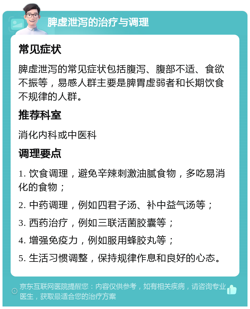 脾虚泄泻的治疗与调理 常见症状 脾虚泄泻的常见症状包括腹泻、腹部不适、食欲不振等，易感人群主要是脾胃虚弱者和长期饮食不规律的人群。 推荐科室 消化内科或中医科 调理要点 1. 饮食调理，避免辛辣刺激油腻食物，多吃易消化的食物； 2. 中药调理，例如四君子汤、补中益气汤等； 3. 西药治疗，例如三联活菌胶囊等； 4. 增强免疫力，例如服用蜂胶丸等； 5. 生活习惯调整，保持规律作息和良好的心态。