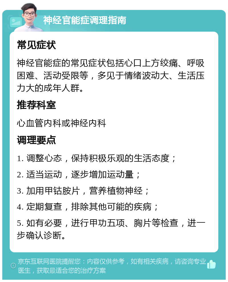 神经官能症调理指南 常见症状 神经官能症的常见症状包括心口上方绞痛、呼吸困难、活动受限等，多见于情绪波动大、生活压力大的成年人群。 推荐科室 心血管内科或神经内科 调理要点 1. 调整心态，保持积极乐观的生活态度； 2. 适当运动，逐步增加运动量； 3. 加用甲钴胺片，营养植物神经； 4. 定期复查，排除其他可能的疾病； 5. 如有必要，进行甲功五项、胸片等检查，进一步确认诊断。