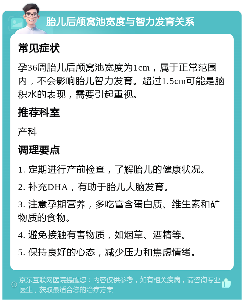 胎儿后颅窝池宽度与智力发育关系 常见症状 孕36周胎儿后颅窝池宽度为1cm，属于正常范围内，不会影响胎儿智力发育。超过1.5cm可能是脑积水的表现，需要引起重视。 推荐科室 产科 调理要点 1. 定期进行产前检查，了解胎儿的健康状况。 2. 补充DHA，有助于胎儿大脑发育。 3. 注意孕期营养，多吃富含蛋白质、维生素和矿物质的食物。 4. 避免接触有害物质，如烟草、酒精等。 5. 保持良好的心态，减少压力和焦虑情绪。