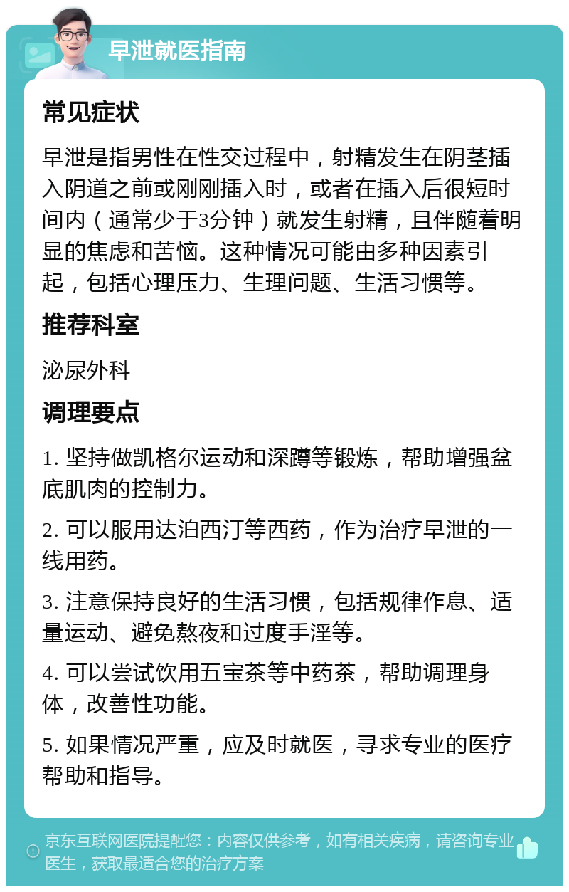 早泄就医指南 常见症状 早泄是指男性在性交过程中，射精发生在阴茎插入阴道之前或刚刚插入时，或者在插入后很短时间内（通常少于3分钟）就发生射精，且伴随着明显的焦虑和苦恼。这种情况可能由多种因素引起，包括心理压力、生理问题、生活习惯等。 推荐科室 泌尿外科 调理要点 1. 坚持做凯格尔运动和深蹲等锻炼，帮助增强盆底肌肉的控制力。 2. 可以服用达泊西汀等西药，作为治疗早泄的一线用药。 3. 注意保持良好的生活习惯，包括规律作息、适量运动、避免熬夜和过度手淫等。 4. 可以尝试饮用五宝茶等中药茶，帮助调理身体，改善性功能。 5. 如果情况严重，应及时就医，寻求专业的医疗帮助和指导。