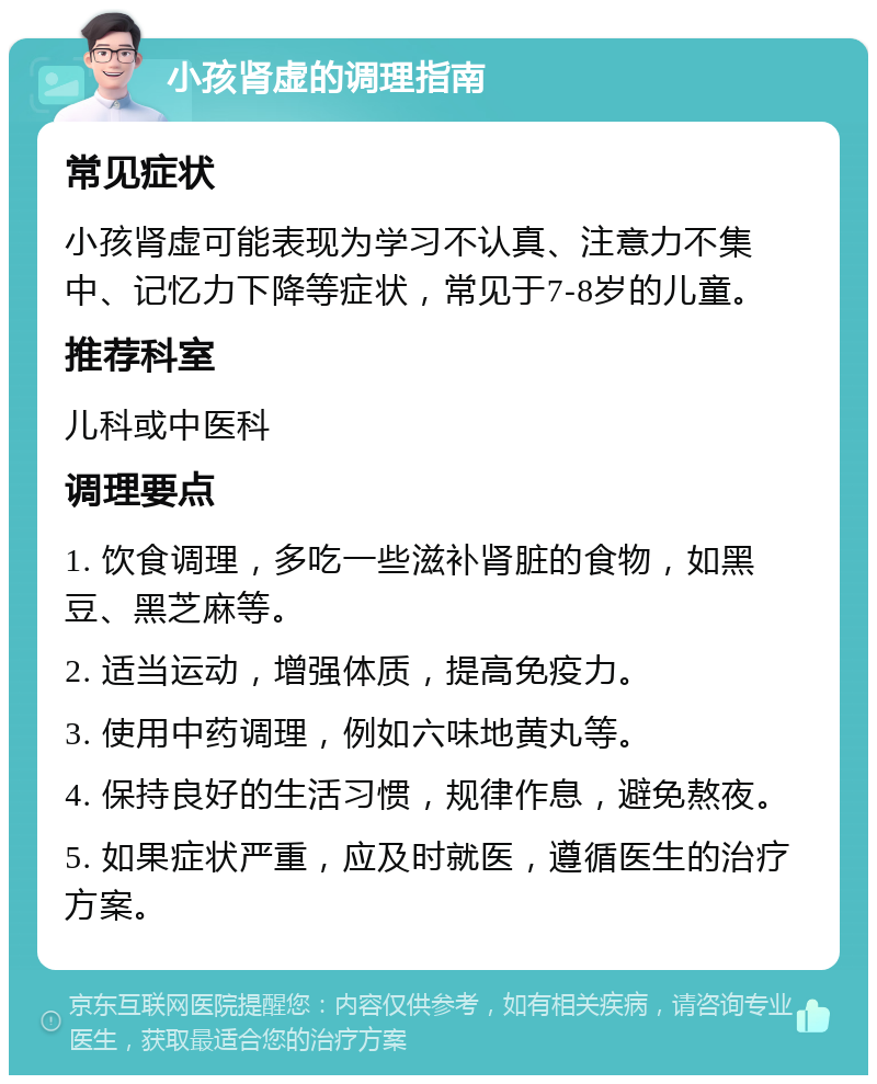 小孩肾虚的调理指南 常见症状 小孩肾虚可能表现为学习不认真、注意力不集中、记忆力下降等症状，常见于7-8岁的儿童。 推荐科室 儿科或中医科 调理要点 1. 饮食调理，多吃一些滋补肾脏的食物，如黑豆、黑芝麻等。 2. 适当运动，增强体质，提高免疫力。 3. 使用中药调理，例如六味地黄丸等。 4. 保持良好的生活习惯，规律作息，避免熬夜。 5. 如果症状严重，应及时就医，遵循医生的治疗方案。